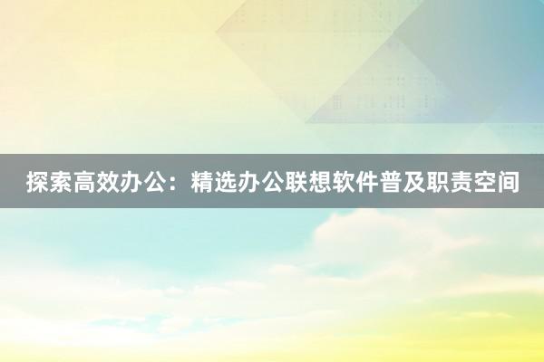 探索高效办公：精选办公联想软件普及职责空间