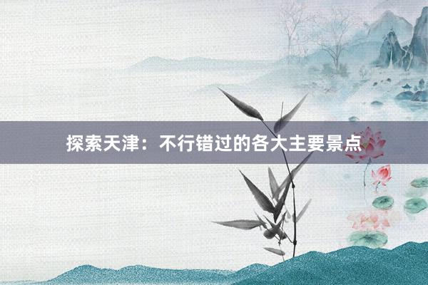 探索天津：不行错过的各大主要景点
