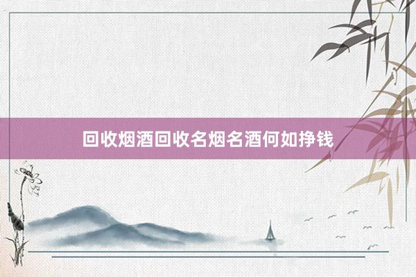 回收烟酒回收名烟名酒何如挣钱