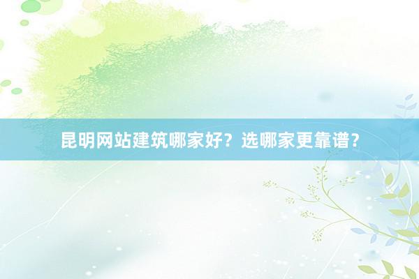 昆明网站建筑哪家好？选哪家更靠谱？